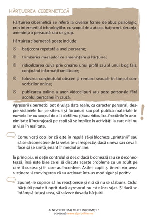AI NEVOIE DE MAI MULTE INFORMAŢII?
accesează www.siguronline.md
Hărţuirea cibernetică se referă la diverse forme de abuz psihologic,
prin intermediul tehnologiilor, cu scopul de a ataca, batjocori, deranja,
ameninţa o persoană sau un grup.
Hărţuirea cibernetică poate include:
batjocora repetată a unei persoane;//
trimiterea mesajelor de amenințare şi hărţuire;//
ridiculizarea cuiva prin crearea unui profil sau al unui blog fals,//
conţinând informaţii umilitoare;
folosirea conţinutului obscen şi remarci sexuale în timpul con-//
vorbirilor online;
publicarea online a unor videoclipuri sau poze personale fără//
acordul persoanei în cauză.
Agresorii cibernetici pot divulga date reale, cu caracter personal, des-
pre victimele lor pe site-uri şi forumuri sau pot publica materiale în
numele lor cu scopul de a le defăima şi/sau ridiculiza. Postările în ano-
nimitate îi încurajează pe copii să se implice în activităţi la care nici nu
ar visa în realitate.
Comunicaţi copiilor că este în regulă să-şi blocheze „prietenii” sau
să se deconecteze de la website-ul respectiv, dacă cineva sau ceva îi
face să se simtă jenant în mediul online.
În principiu, ei deţin controlul şi decid dacă blochează sau se deconec-
tează, însă este bine ca ei să discute aceste probleme cu un adult pe
care îl cunosc şi în care au încredere. Astfel, copiii şi tinerii vor avea
susţinere şi convingerea că au acţionat într-un mod sigur şi pozitiv.
Spuneţi-le copiilor să nu reacţioneze şi nici să nu se răzbune. Ciclul
hărțuirii poate fi oprit dacă agresorul nu este încurajat. Şi dacă se
întâmplă totuşi ceva, să salveze dovada hărţuirii.
 