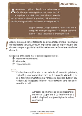 AI NEVOIE DE MAI MULTE INFORMAŢII?
accesează www.siguronline.md
Ademenirea copiilor online în scopuri sexuale se
referă la propunerea pe Internet a unei întâlniri
cu un copil pentru săvârşirea unor abuzuri sexuale
sau incitarea unui copil, tot online, să furnizeze ma-
teriale pornografice în care acesta este reprezentat.
Scopul acestei „relaţii speciale” este acela de a
îndepărta inhibiţiile copilului şi al pregăti către un
eventual abuz sexual sau a unei exploatări.
Ademenirea copiilor se foloseşte pentru a atrage minorii în activităţi
de exploatare sexuală, precum implicarea copiilor în prostituţie, pro-
ducerea de pornografie infantilă sau de racolare în vederea traficului
de copii.
Mijloacele online cele mai folosite de agresori sunt:
reţelele de socializare;@@
chat-urile;@@
videochat-urile.@@
Explicaţi-le copiilor de ce nu trebuie să accepte prietenia
virtuală a unor oameni pe care nu îi cunosc în viaţa de zi cu
zi la fel cum îi învăţaţi să nu vorbească, accepte dulciuri sau
cadouri, să însoţească în locuri retrase străinii care li se adre-
sează în stradă.
Agresorii ademenesc copiii contactându-i
online cu scopul de a se împrieteni şi a
stabili o legătură emoţională şi de încredere
cu minorul.
 