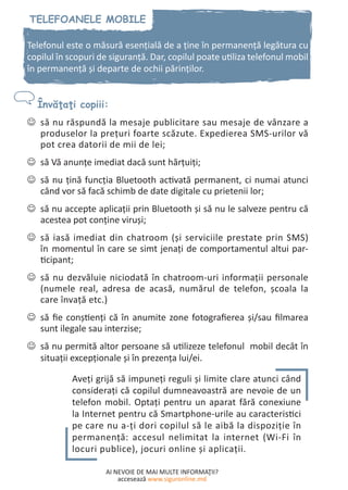 AI NEVOIE DE MAI MULTE INFORMAŢII?
accesează www.siguronline.md
Telefonul este o măsură esenţială de a ţine în permanenţă legătura cu
copilul în scopuri de siguranţă. Dar, copilul poate utiliza telefonul mobil
în permanenţă şi departe de ochii părinţilor.
să nu răspundă la mesaje publicitare sau mesaje de vânzare a--
produselor la preţuri foarte scăzute. Expedierea SMS-urilor vă
pot crea datorii de mii de lei;
să Vă anunţe imediat dacă sunt hărţuiţi;--
să nu ţină funcţia Bluetooth activată permanent, ci numai atunci--
când vor să facă schimb de date digitale cu prietenii lor;
să nu accepte aplicaţii prin Bluetooth şi să nu le salveze pentru că--
acestea pot conţine viruşi;
să iasă imediat din chatroom (şi serviciile prestate prin SMS)--
în momentul în care se simt jenaţi de comportamentul altui par-
ticipant;
să nu dezvăluie niciodată în chatroom-uri informaţii personale--
(numele real, adresa de acasă, numărul de telefon, şcoala la
care învaţă etc.)
să fie conştienţi că în anumite zone fotografierea şi/sau filmarea--
sunt ilegale sau interzise;
să nu permită altor persoane să utilizeze telefonul mobil decât în--
situații excepţionale şi în prezenţa lui/ei.
Aveţi grijă să impuneţi reguli şi limite clare atunci când
consideraţi că copilul dumneavoastră are nevoie de un
telefon mobil. Optaţi pentru un aparat fără conexiune
la Internet pentru că Smartphone-urile au caracteristici
pe care nu a-ţi dori copilul să le aibă la dispoziţie în
permanenţă: accesul nelimitat la internet (Wi-Fi în
locuri publice), jocuri online și aplicații.
 