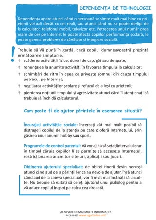 AI NEVOIE DE MAI MULTE INFORMAŢII?
accesează www.siguronline.md
Dependenţa apare atunci când o persoană se simte mult mai bine cu pri-
etenii virtuali decât cu cei reali, sau atunci când nu se poate dezlipi de
la calculator, telefonul mobil, televizor etc. Petrecerea unui număr prea
mare de ore pe Internet le poate afecta copiilor performanţa şcolară, le
poate genera probleme de sănătate şi integrare socială.
Trebuie să Vă pună în gardă, dacă copilul dumneavoastră prezintă
următoarele simptome:
scăderea activității fizice, dureri de cap, gât sau de spate;''
renunțarea la anumite activităţi în favoarea timpului la calculator;''
schimbări de ritm în ceea ce privește somnul din cauza timpului''
petrecut pe Internet;
neglijarea activităţilor şcolare şi refuzul de a ieşi cu prietenii;''
pierderea noțiunii timpului şi agresivitate atunci când îl atenţionaţi că''
trebuie să închidă calculatorul.
Încurajaţi activitățile sociale: încercați cât mai mult posibil să
distrageți copilul de la atenția pe care o oferă Internetului, prin
găsirea unui anumit hobby sau sport.
Programele de control parental: Vă vor ajuta să setaţi intervalul orar
în timpul căruia copiilor li se permite să acceseze Internetul,
restricţionarea anumitor site-uri, aplicaţii sau jocuri.
Obținerea ajutorului specializat: de obicei tinerii devin nervoși
atunci când aud de la părinţii lor ca au nevoie de ajutor, însă atunci
când aud de la cineva specializat, vor fi mult mai înclinați să ascul-
te. Nu trebuie să ezitați să cereți ajutorul unui psiholog pentru a
vă aduce copilul înapoi pe calea cea dreaptă.
 