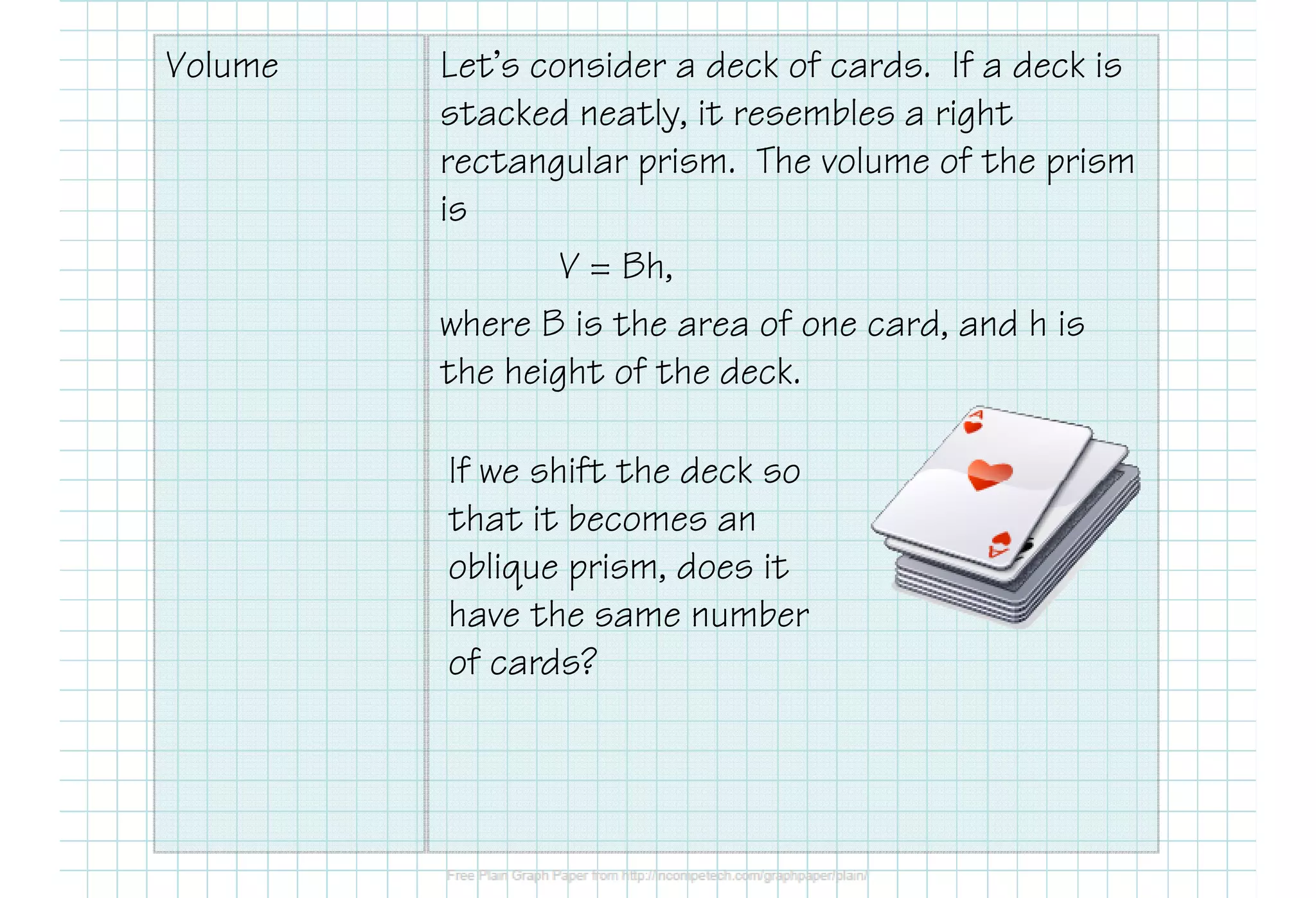 Volume Let’s consider a deck of cards. If a deck is
stacked neatly, it resembles a right
rectangular prism. The volume of the prism
is
V = Bh,
where B is the area of one card, and h is
the height of the deck.
If we shift the deck so
that it becomes an
oblique prism, does it
have the same number
of cards?
 