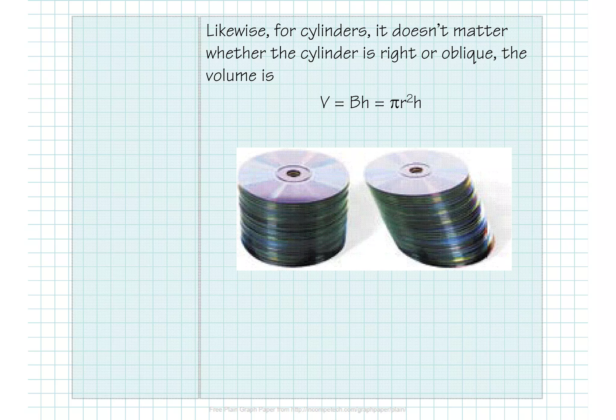 Likewise, for cylinders, it doesn’t matter
whether the cylinder is right or oblique, the
volume is
V = Bh = πr2h
 