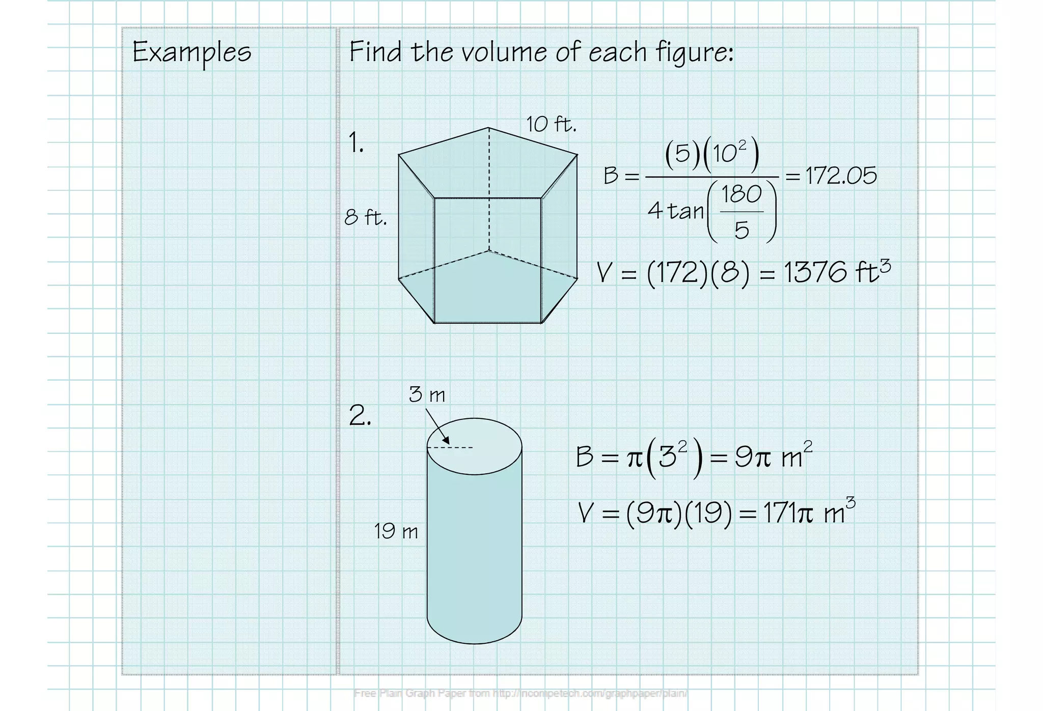 Examples Find the volume of each figure:
1.
2.
10 ft.
8 ft.
3 m
19 m
( )2 2
B 3 9 m= π = π
3
V (9 )(19) 171 m= π = π
( )( )= =
 
 
 
2
5 10
B 172.05
180
4 tan
5
V = (172)(8) = 1376 ft3
 