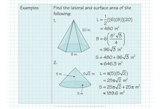 Examples Find the lateral and surface area of the
following:
1.
2.
8 in.
20 in.
5 m
5 m
2
8 3
B 6
4
 
=  
 
2
96 3 in=
1
L [(6)(8)](20)
2
=
2
480 in=
2
S 480 96 3 in= +
2
646.3 in≈
5 2 m L (5)(5 2)= π
2
25 2 m= π
2
S 25 2 25 m= π + π
2
189.6 m≈
 