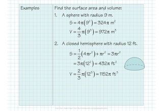 Examples Find the surface area and volume:
1. A sphere with radius 9 m.
2. A closed hemisphere with radius 12 ft.
( )2 2
S 4 9 324 m= π = π
( )3 34
V 9 972 m
3
= π = π
( )2 2 21
S 4 r r 3 r
2
= π + π = π
( )2 2
3 12 432 ft= π = π
( )3 32
V 12 1152 ft
3
= π = π
 