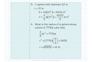 3. A sphere with diameter 20 in.
r = 10 in.
4. What is the radius of a sphere whose
volume is 7776π cubic feet.
( )2 2
S 4 10 400 in= π = π
( )3 34 4000
V 10 in
3 3
= π = π
34
r 7776
3
π = π
( )3 3
r 7776 5832
4
 = = 
 
3
r 5832 18 ft.= =
 