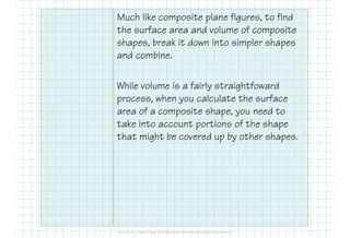 Much like composite plane figures, to find
the surface area and volume of composite
shapes, break it down into simpler shapes
and combine.
While volume is a fairly straightfoward
process, when you calculate the surface
area of a composite shape, you need to
take into account portions of the shape
that might be covered up by other shapes.
 
