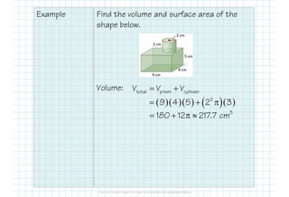 Example Find the volume and surface area of the
shape below.
Volume: total prism cylinderV V V= +
( )( )( ) ( )( )2
9 4 5 2 3= + π
3
180 12 217.7 cm= + π ≈
 