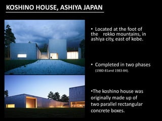 KOSHINO HOUSE, ASHIYA JAPAN
• Located at the foot of
the rokko mountains, in
ashiya city, east of kobe.
• Completed in two phases
(1980-81and 1983-84).
•The koshino house was
originally made up of
two parallel rectangular
concrete boxes.
 