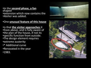 •In the second phase, a fan
shaped
•extension which now contains the
•Atelier was added.
•One unusual feature of this house
•is that the visitor approaches it
•from above, and is fully aware of
•the plan of the house, if not its
•specific function from outside.
•the plan of the house, if not its
•specific function from outside.
•The design element requires
•extreme austerity
•* Additional curve
•Renovated in the year
•1983.
 