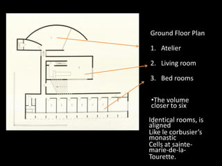 Ground Floor Plan
1. Atelier
2. Living room
3. Bed rooms
Identical rooms, is
aligned
Like le corbusier’s
monastic
Cells at sainte-
marie-de-la-
Tourette.
•The volume
closer to six
 