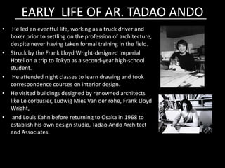 EARLY LIFE OF AR. TADAO ANDOEARLY LIFE OF AR. TADAO ANDO
• He led an eventful life, working as a truck driver and
boxer prior to settling on the profession of architecture,
despite never having taken formal training in the field.
• Struck by the Frank Lloyd Wright-designed Imperial
Hotel on a trip to Tokyo as a second-year high-school
student.
• He attended night classes to learn drawing and took
correspondence courses on interior design.correspondence courses on interior design.
• He visited buildings designed by renowned architects
like Le corbusier, Ludwig Mies Van der rohe, Frank Lloyd
Wright,
• and Louis Kahn before returning to Osaka in 1968 to
establish his own design studio, Tadao Ando Architect
and Associates.
 