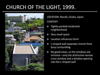 CHURCH OF THE LIGHT, 1999.
LOCATION: Ibaraki, Osaka, Japan
CONTEXT:
 Tightly-packed residential
neighborhood
 Very small space
Location influences form Location influences form
 L-shaped wall separates church from
busy surrounding.
 No good views, so the windows are
minimal – only the distinctive narrow
cross window and a window opening
into the L-shaped wall
 