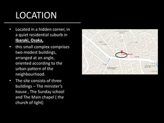 LOCATION
• Located in a hidden corner, in
a quiet residential suburb in
Ibaraki, Osaka,
• this small complex comprises
two modest buildings,
arranged at an angle,
oriented according to theoriented according to the
urban pattern of the
neighbourhood.
• The site consists of three
buildings – The minister’s
house , The Sunday school
and The Main chapel ( the
church of light)
 