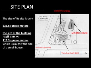 SITE PLAN
The size of its site is only
:
838.6 square meters
the size of the building
SUNDAY SCHOOL
MINISTER HOUSE
The church of light
ROAD INTERSECTION
the size of the building
itself is only :
113.3 square meters
which is roughly the size
of a small house.
MINISTER HOUSE
 