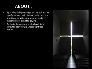 ABOUT..
• By really placing emphasis on the wall and its
significance of the individual really contrasts
and disagree with many ideas of modernity
in architecture since the 1920’s .
• To Ando the concrete walls plays into his
ideas the architecture should confront
nature .
 