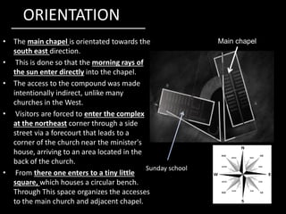 ORIENTATION
• The main chapel is orientated towards the
south east direction.
• This is done so that the morning rays of
the sun enter directly into the chapel.
• The access to the compound was made
intentionally indirect, unlike many
churches in the West.
Main chapel
• Visitors are forced to enter the complex
at the northeast corner through a side
street via a forecourt that leads to a
corner of the church near the minister's
house, arriving to an area located in the
back of the church.
• From there one enters to a tiny little
square, which houses a circular bench.
Through This space organizes the accesses
to the main church and adjacent chapel.
Sunday school
 