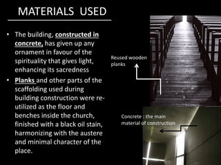MATERIALS USED
• The building, constructed in
concrete, has given up any
ornament in favour of the
spirituality that gives light,
enhancing its sacredness
• Planks and other parts of the
Reused wooden
planks
• Planks and other parts of the
scaffolding used during
building construction were re-
utilized as the floor and
benches inside the church,
finished with a black oil stain,
harmonizing with the austere
and minimal character of the
place.
Concrete : the main
material of construction
 