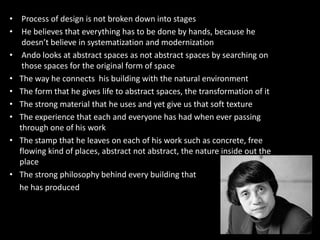 • Process of design is not broken down into stages
• He believes that everything has to be done by hands, because he
doesn’t believe in systematization and modernization
• Ando looks at abstract spaces as not abstract spaces by searching on
those spaces for the original form of space
• The way he connects his building with the natural environment
• The form that he gives life to abstract spaces, the transformation of it
• The strong material that he uses and yet give us that soft texture
• The experience that each and everyone has had when ever passing• The experience that each and everyone has had when ever passing
through one of his work
• The stamp that he leaves on each of his work such as concrete, free
flowing kind of places, abstract not abstract, the nature inside out the
place
• The strong philosophy behind every building that
he has produced
 
