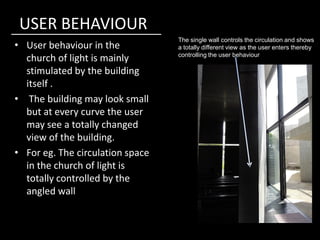 USER BEHAVIOUR
• User behaviour in the
church of light is mainly
stimulated by the building
itself .
• The building may look small
but at every curve the user
may see a totally changed
The single wall controls the circulation and shows
a totally different view as the user enters thereby
controlling the user behaviour
may see a totally changed
view of the building.
• For eg. The circulation space
in the church of light is
totally controlled by the
angled wall
 