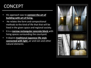 CONCEPT
• His approach was to connect the art of
building with art of living.
• He relates the form and compositional
methods to the kind of life that that will be
lived in the given space and regional society.
• It is a narrow rectangular concrete block with
living spaces surrounding the courtyard.living spaces surrounding the courtyard.
• It depicts traditional Japanese life style
connected with light ,air and rain and other
natural elements
 