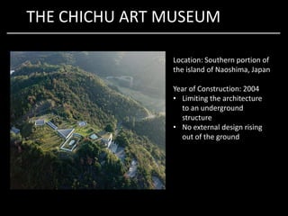 THE CHICHU ART MUSEUM
Location: Southern portion of
the island of Naoshima, Japan
Year of Construction: 2004
• Limiting the architecture
to an undergroundto an underground
structure
• No external design rising
out of the ground
 
