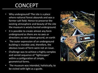 CONCEPT
• Why underground? The site is a place
where national forest abounds and was a
former salt field. Hence to preserve the
existing atmosphere and beauty of the site
the museum is wisely buried underground.
• It is possible to create almost any form
underground as there are no axes or
directions as exist above ground, on earthdirections as exist above ground, on earth
• The outer expression of an underground
building is invisible and, therefore, the
obvious issues of form were not an issue.
• Challenge was to achieve a highly complex
and varied sequence of “lightscapes”
within a configuration of simple,
geometrical forms.
• The museum was intended, holistically, to
be visited with light as a guide.
 