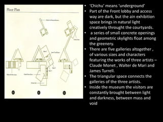 • ‘Chichu’ means ‘underground’
• Part of the Front lobby and access
way are dark, but the ain exhibition
space brings in natural light
creatively throught the courtyards.
• a series of small concrete openings
and geometric skylights float among
the greenery.
• There are five galleries altogether ,
of various sizes and characters
featuring the works of three artists –featuring the works of three artists –
Claude Monet , Walter de Mari and
James Turrell.
• The triangular space connects the
galleries of the three artists.
• Inside the museum the visitors are
constantly brought between light
and darkness, between mass and
void
 