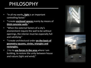 • “In all my works, light is an important
controlling factor.”
• “I create enclosed spaces mainly by means of
thick concrete walls.”
• “When the external factors of a city’s
environment require the wall to be without
openings, the interior must be especially full
PHILOSOPHY
openings, the interior must be especially full
and satisfying.”
• “I create architectural order on the basis of
geometry squares, circles, triangles and
rectangles.
• I try to use forces in the area where I am
building, to restore the unity between house
and nature (light and wind).”
 