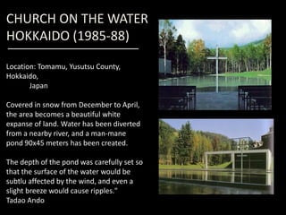 CHURCH ON THE WATER
HOKKAIDO (1985-88)
Location: Tomamu, Yusutsu County,
Hokkaido,
Japan
Covered in snow from December to April,Covered in snow from December to April,
the area becomes a beautiful white
expanse of land. Water has been diverted
from a nearby river, and a man-mane
pond 90x45 meters has been created.
The depth of the pond was carefully set so
that the surface of the water would be
subtlu affected by the wind, and even a
slight breeze would cause ripples."
Tadao Ando
 
