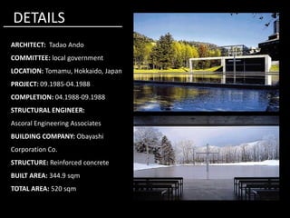 ARCHITECT: Tadao Ando
COMMITTEE: local government
LOCATION: Tomamu, Hokkaido, Japan
PROJECT: 09.1985-04.1988
COMPLETION: 04.1988-09.1988
STRUCTURAL ENGINEER:
DETAILS
STRUCTURAL ENGINEER:
Ascoral Engineering Associates
BUILDING COMPANY: Obayashi
Corporation Co.
STRUCTURE: Reinforced concrete
BUILT AREA: 344.9 sqm
TOTAL AREA: 520 sqm
 