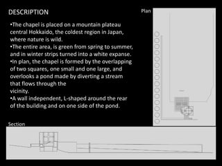 •The chapel is placed on a mountain plateau
central Hokkaido, the coldest region in Japan,
where nature is wild.
•The entire area, is green from spring to summer,
and in winter strips turned into a white expanse.
•In plan, the chapel is formed by the overlapping
of two squares, one small and one large, and
overlooks a pond made by diverting a stream
that flows through the
PlanDESCRIPTION
that flows through the
vicinity.
•A wall independent, L-shaped around the rear
of the building and on one side of the pond.
Section
 