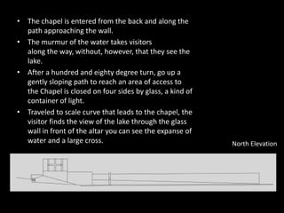• The chapel is entered from the back and along the
path approaching the wall.
• The murmur of the water takes visitors
along the way, without, however, that they see the
lake.
• After a hundred and eighty degree turn, go up a
gently sloping path to reach an area of access to
the Chapel is closed on four sides by glass, a kind of
container of light.
• Traveled to scale curve that leads to the chapel, the
visitor finds the view of the lake through the glass
wall in front of the altar you can see the expanse of
water and a large cross. North Elevation
 