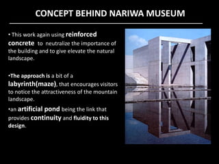 CONCEPT BEHIND NARIWA MUSEUM
• This work again using reinforced
concrete to neutralize the importance of
the building and to give elevate the natural
landscape.
•The approach is a bit of a
labyrinth(maze), that encourages visitorslabyrinth(maze), that encourages visitors
to notice the attractiveness of the mountain
landscape.
•an artificial pond being the link that
provides continuity and fluidity to this
design.
 