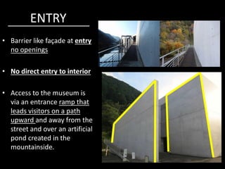 ENTRY
• Barrier like façade at entry
no openings
• No direct entry to interior
• Access to the museum is
via an entrance ramp that
leads visitors on a path
upward and away from the
street and over an artificial
pond created in the
mountainside.
 