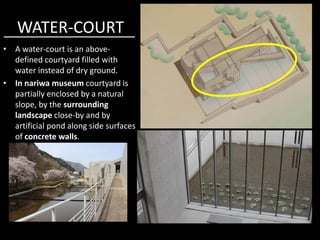 WATER-COURT
• A water-court is an above-
defined courtyard filled with
water instead of dry ground.
• In nariwa museum courtyard is
partially enclosed by a natural
slope, by the surrounding
landscape close-by and bylandscape close-by and by
artificial pond along side surfaces
of concrete walls.
 