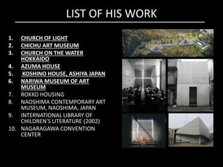 LIST OF HIS WORK
1. CHURCH OF LIGHT
2. CHICHU ART MUSEUM
3. CHURCH ON THE WATER
HOKKAIDO
4. AZUMA HOUSE
5. KOSHINO HOUSE, ASHIYA JAPAN
6. NARIWA MUSEUM OF ART
MUSEUM
6. NARIWA MUSEUM OF ART
MUSEUM
7. ROKKO HOUSING
8. NAOSHIMA CONTEMPORARY ART
MUSEUM, NAOSHIMA, JAPAN
9. INTERNATIONAL LIBRARY OF
CHILDREN'S LITERATURE (2002)
10. NAGARAGAWA CONVENTION
CENTER
 