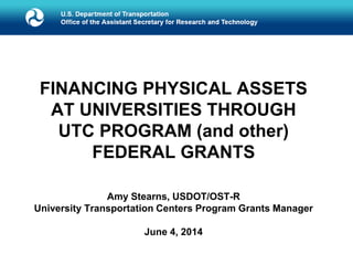 FINANCING PHYSICAL ASSETS
AT UNIVERSITIES THROUGH
UTC PROGRAM (and other)
FEDERAL GRANTS
Amy Stearns, USDOT/OST-R
University Transportation Centers Program Grants Manager
June 4, 2014
 