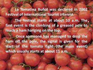 La Tomatina Buñol was declared in 2002
Festival of International Tourist Interest.
The festival starts at about 10 a.m. The
first event is the climbing of a greased pole to
reach a ham hanging on the top.
Once someone has managed to drop the
ham off the pole, the signal is given for the
start of the tomato fight (the main event)
which usually starts at about 11 a.m.
 