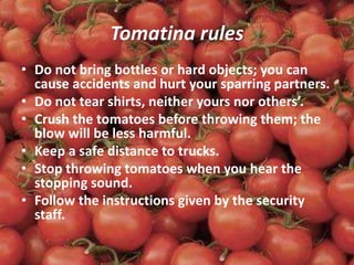 Tomatina rules
• Do not bring bottles or hard objects; you can
cause accidents and hurt your sparring partners.
• Do not tear shirts, neither yours nor others’.
• Crush the tomatoes before throwing them; the
blow will be less harmful.
• Keep a safe distance to trucks.
• Stop throwing tomatoes when you hear the
stopping sound.
• Follow the instructions given by the security
staff.
 