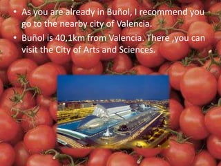 • As you are already in Buñol, I recommend you
go to the nearby city of Valencia.
• Buñol is 40,1km from Valencia. There ,you can
visit the City of Arts and Sciences.
 