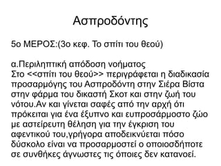 Ασπροδόντης
5ο ΜΕΡΟΣ:(3ο κεφ. Το σπίτι του θεού)
α.Περιληπτική απόδοση νοήματος
Στο <<σπίτι του θεού>> περιγράφεται η διαδικασία
προσαρμόγης του Ασπροδόντη στην Σιέρα Βίστα
στην φάρμα του δικαστή Σκοτ και στην ζωή του
νότου.Αν και γίνεται σαφές από την αρχή ότι
πρόκειται για ένα έξυπνο και ευπροσάρμοστο ζώο
με αστείρευτη θέληση για την έγκριση του
αφεντικού του,γρήγορα αποδεικνύεται πόσο
δύσκολο είναι να προσαρμοστεί ο οποιοσδήποτε
σε συνθήκες άγνωστες τις όποιες δεν κατανοεί.
 