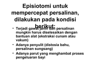 Episiotomi untuk
mempercepat persalinan,
dilakukan pada kondisi
berikut:• Terjadi gawat janin dan persalinan
mungkin harus diselesaikan dengan
bantuan alat (ekstraksi cunam atau
vakum)
• Adanya penyulit (distosia bahu,
persalinan sungsang)
• Adanya parut yang menghambat proses
pengeluaran bayi
 