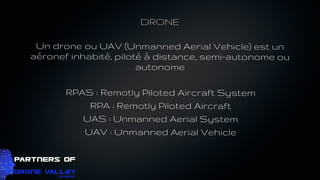 DRONE
Un drone ou UAV (Unmanned Aerial Vehicle) est un
aéronef inhabité, piloté à distance, semi-autonome ou
autonome
RPAS : Remotly Piloted Aircraft System
RPA : Remotly Piloted Aircraft
UAS : Unmanned Aerial System
UAV : Unmanned Aerial Vehicle
 