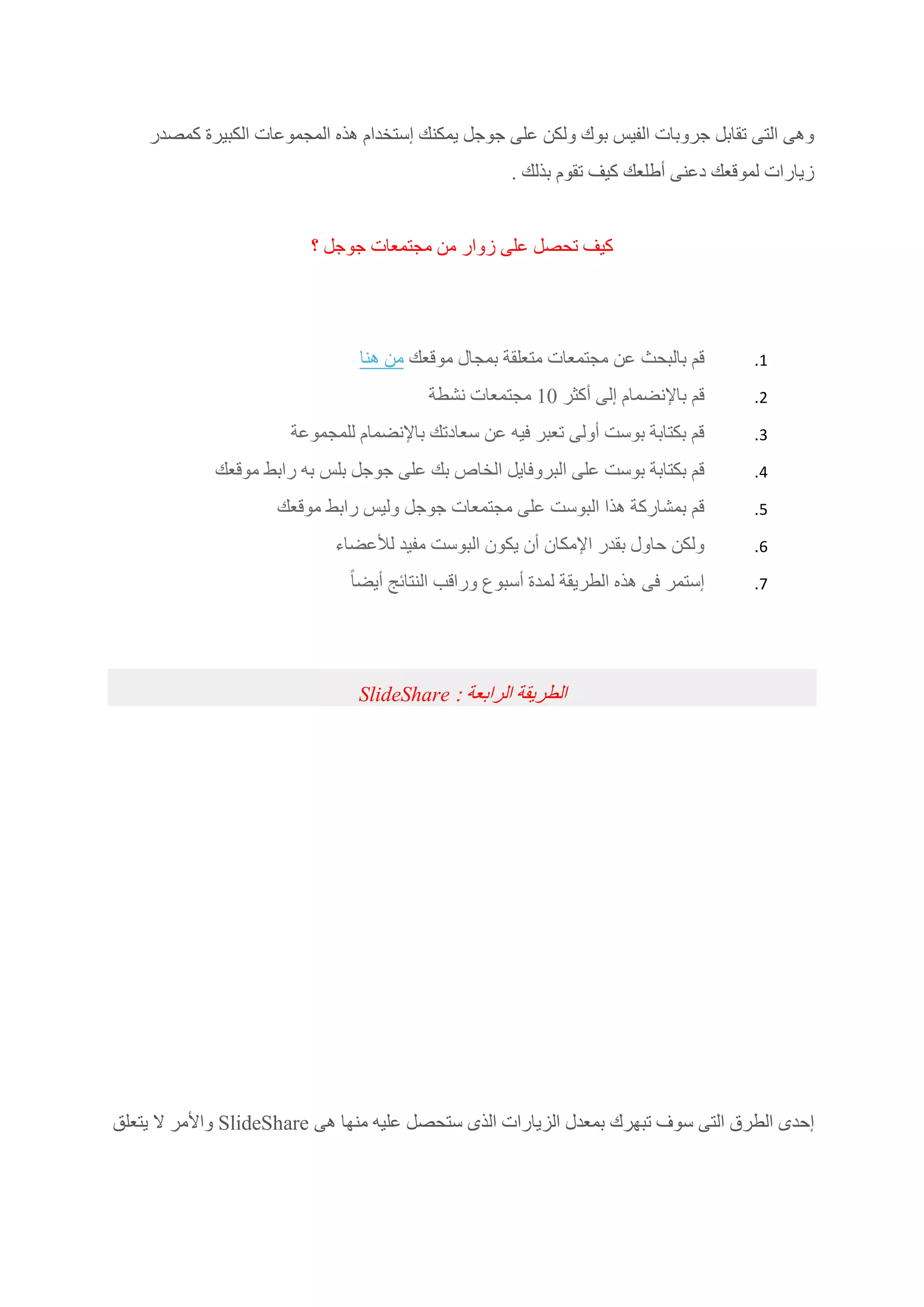 ‫كمصدر‬ ‫الكبيرة‬ ‫المجموعات‬ ‫هذه‬ ‫إستخدام‬ ‫يمكنك‬ ‫جوجل‬ ‫على‬ ‫ولكن‬ ‫بوك‬ ‫الفيس‬ ‫جروبات‬ ‫تقابل‬ ‫التى‬ ‫وهى‬
. ‫بذلك‬ ‫تقوم‬ ‫كيف‬ ‫أطلعك‬ ‫دعنى‬ ‫لموقعك‬ ‫زيارات‬
‫؟‬ ‫جوجل‬ ‫مجتمعات‬ ‫من‬ ‫زوار‬ ‫على‬ ‫تحصل‬ ‫كيف‬
1.‫بالبحث‬ ‫قم‬‫موقعك‬ ‫بمجال‬ ‫متعلقة‬ ‫مجتمعات‬ ‫عن‬‫هنا‬ ‫من‬
2.‫أكثر‬ ‫إلى‬ ‫باإلنضمام‬ ‫قم‬10‫نشطة‬ ‫مجتمعات‬
3.‫للمجموعة‬ ‫باإلنضمام‬ ‫سعادتك‬ ‫عن‬ ‫فيه‬ ‫تعبر‬ ‫أولى‬ ‫بوست‬ ‫بكتابة‬ ‫قم‬
4.‫موقعك‬ ‫رابط‬ ‫به‬ ‫بلس‬ ‫جوجل‬ ‫على‬ ‫بك‬ ‫الخاص‬ ‫البروفايل‬ ‫على‬ ‫بوست‬ ‫بكتابة‬ ‫قم‬
5.‫موقعك‬ ‫رابط‬ ‫وليس‬ ‫جوجل‬ ‫مجتمعات‬ ‫على‬ ‫البوست‬ ‫هذا‬ ‫بمشاركة‬ ‫قم‬
6.‫لألعضاء‬ ‫مفيد‬ ‫البوست‬ ‫يكون‬ ‫أن‬ ‫اإلمكان‬ ‫بقدر‬ ‫حاول‬ ‫ولكن‬
7.ً‫ا‬‫أيض‬ ‫النتائج‬ ‫وراقب‬ ‫أسبوع‬ ‫لمدة‬ ‫الطريقة‬ ‫هذه‬ ‫فى‬ ‫إستمر‬
‫الرابعة‬ ‫الطريقة‬:SlideShare
‫عليه‬ ‫ستحصل‬ ‫الذى‬ ‫الزيارات‬ ‫بمعدل‬ ‫تبهرك‬ ‫سوف‬ ‫التى‬ ‫الطرق‬ ‫إحدى‬‫هى‬ ‫منها‬SlideShare‫يتعلق‬ ‫ال‬ ‫واألمر‬
 