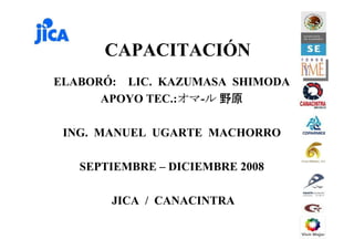 CAPACITACIÓN
ELABORÓ: LIC. KAZUMASA SHIMODA
APOYO TEC.:オマオマオマオマ-ルルルル 野原野原野原野原
ING. MANUEL UGARTE MACHORRO
SEPTIEMBRE – DICIEMBRE 2008
JICA / CANACINTRA
 