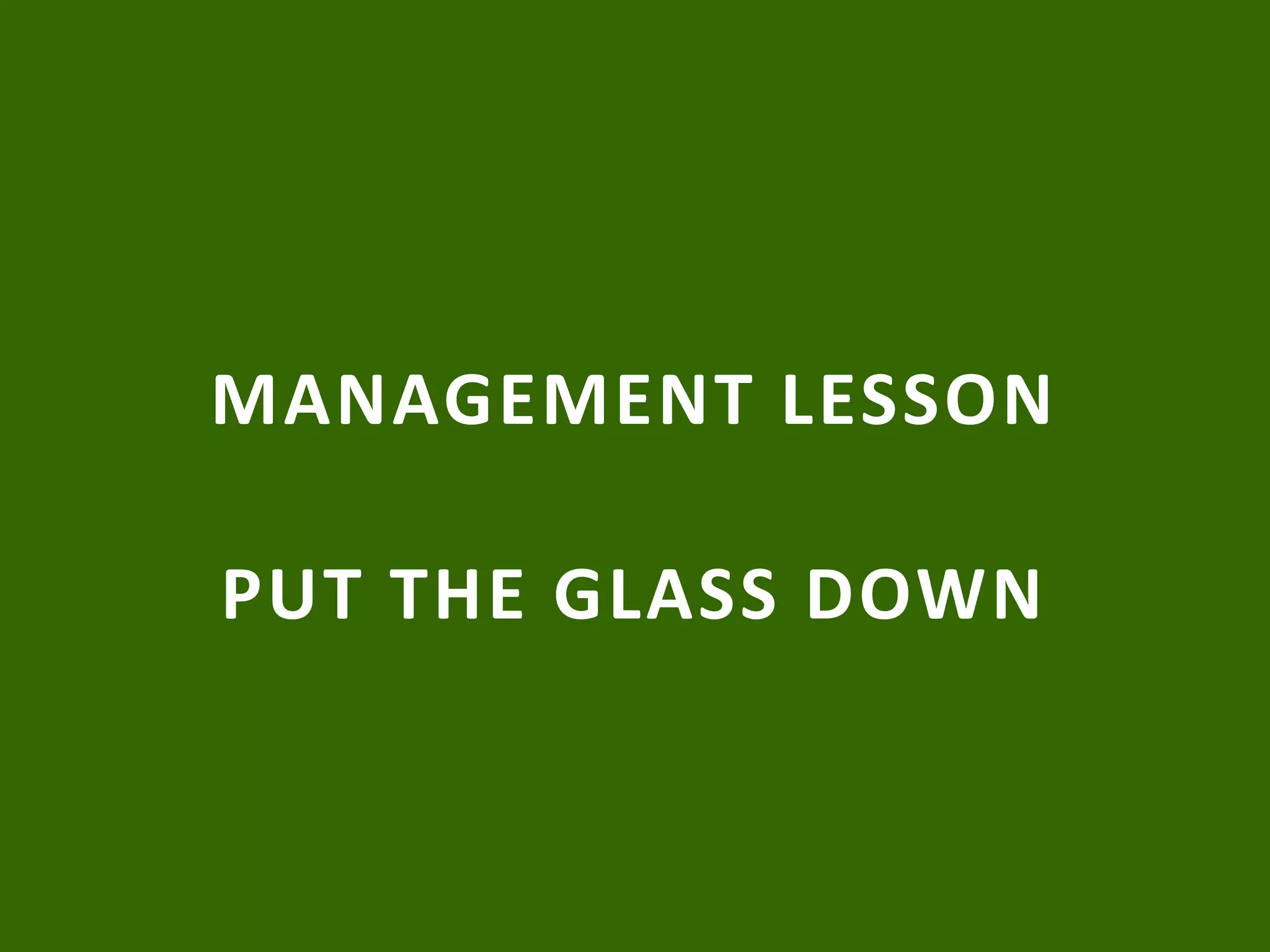 MANAGEMENT LESSON
PUT THE GLASS DOWN
 