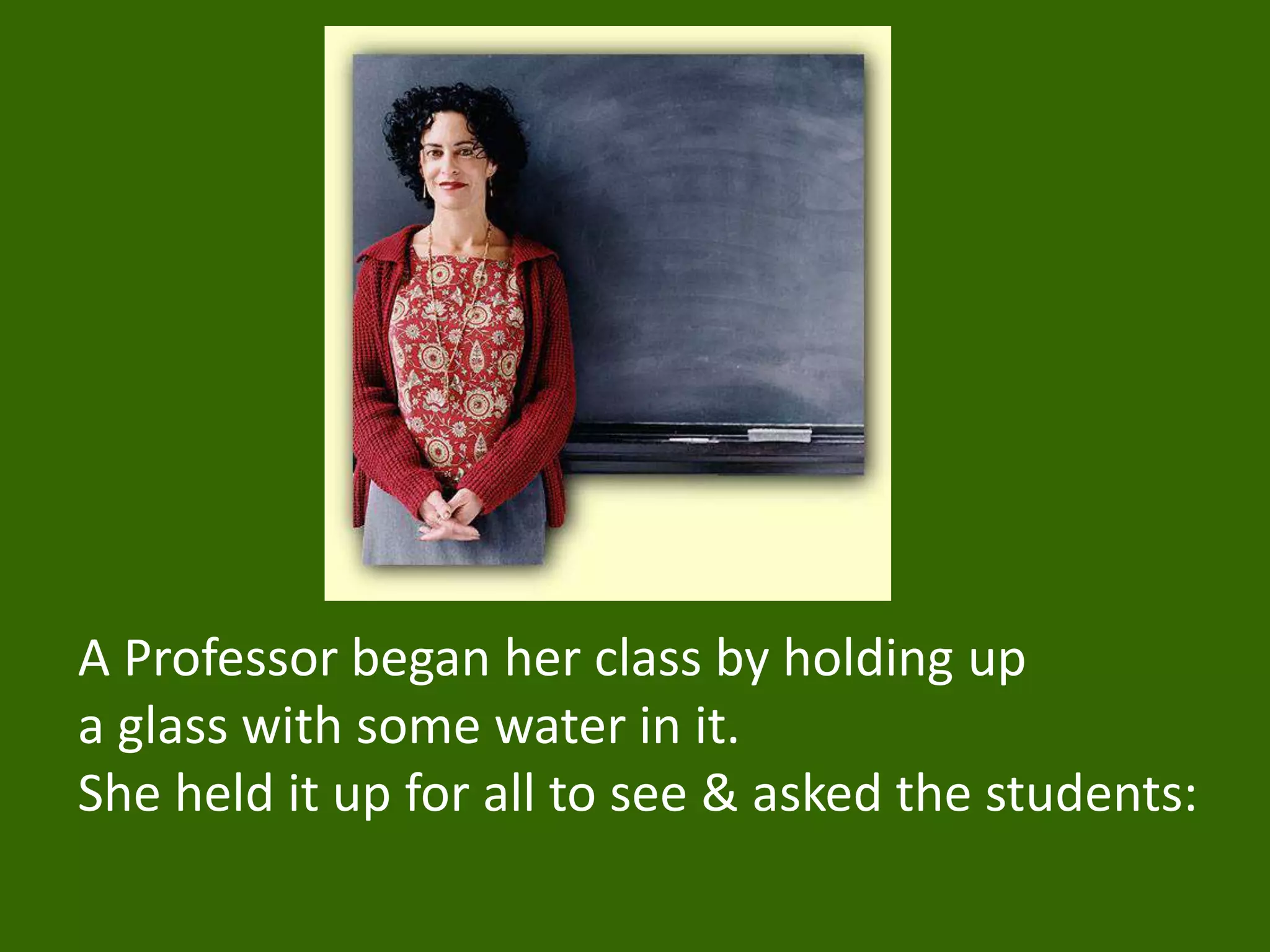 A Professor began her class by holding up
a glass with some water in it.
She held it up for all to see & asked the students:
 