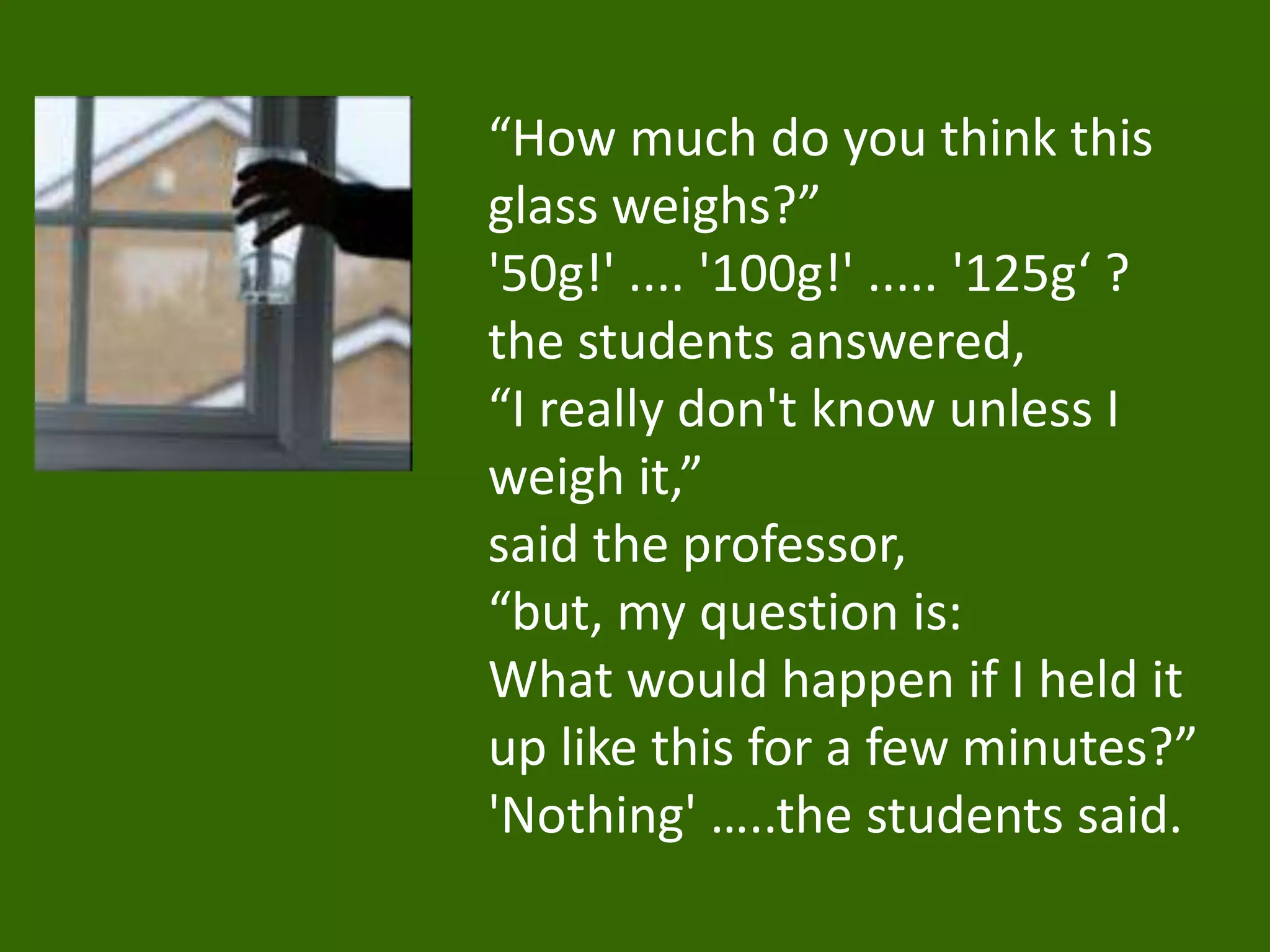 “How much do you think this
glass weighs?”
'50g!' .... '100g!' ..... '125g‘ ?
the students answered,
“I really don't know unless I
weigh it,”
said the professor,
“but, my question is:
What would happen if I held it
up like this for a few minutes?”
'Nothing' …..the students said.
 