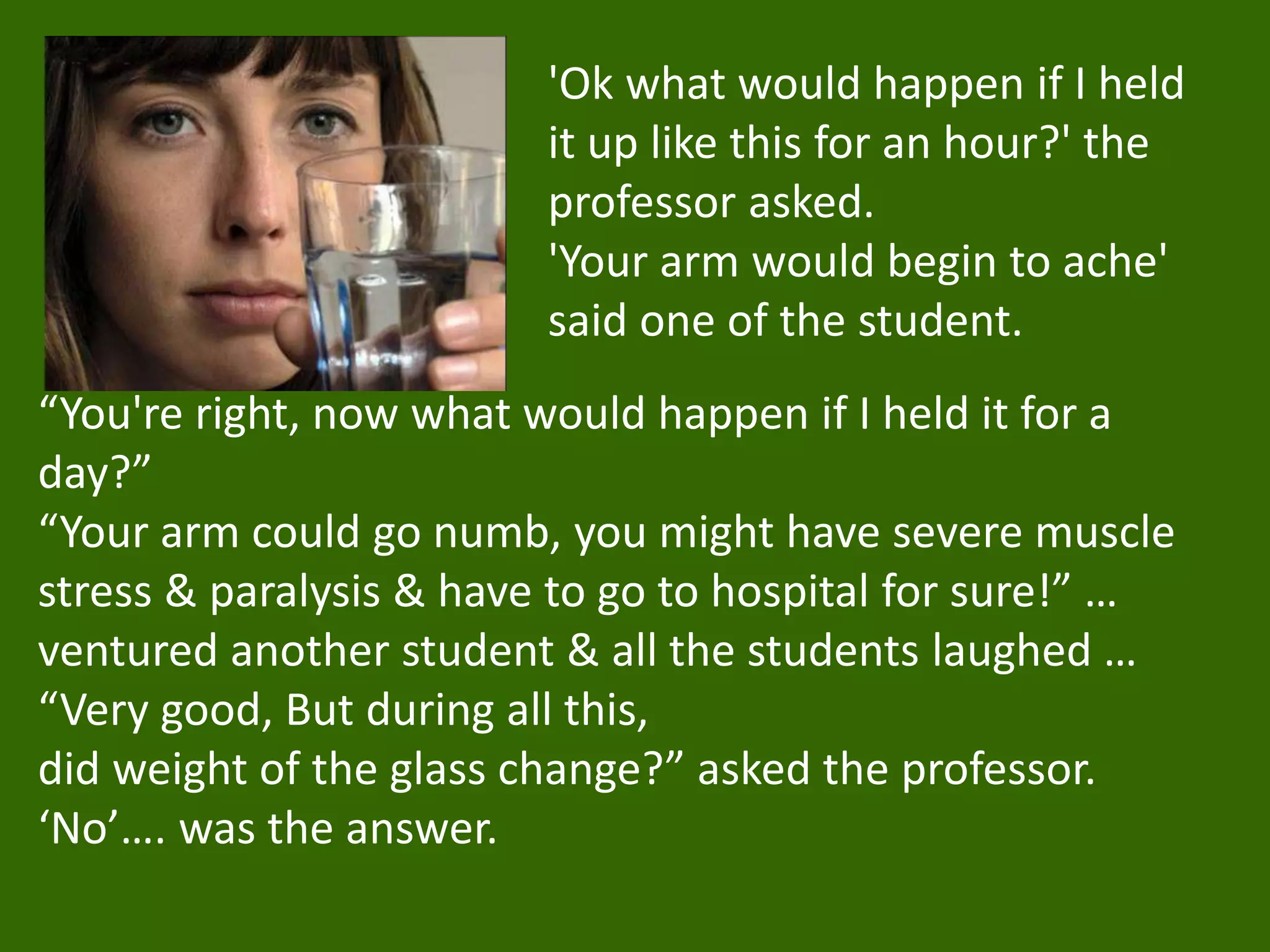 'Ok what would happen if I held
it up like this for an hour?' the
professor asked.
'Your arm would begin to ache'
said one of the student.
“You're right, now what would happen if I held it for a
day?”
“Your arm could go numb, you might have severe muscle
stress & paralysis & have to go to hospital for sure!” …
ventured another student & all the students laughed …
“Very good, But during all this,
did weight of the glass change?” asked the professor.
‘No’…. was the answer.
 